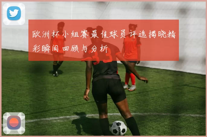 欧洲杯小组赛最佳球员评选揭晓精彩瞬间回顾与分析