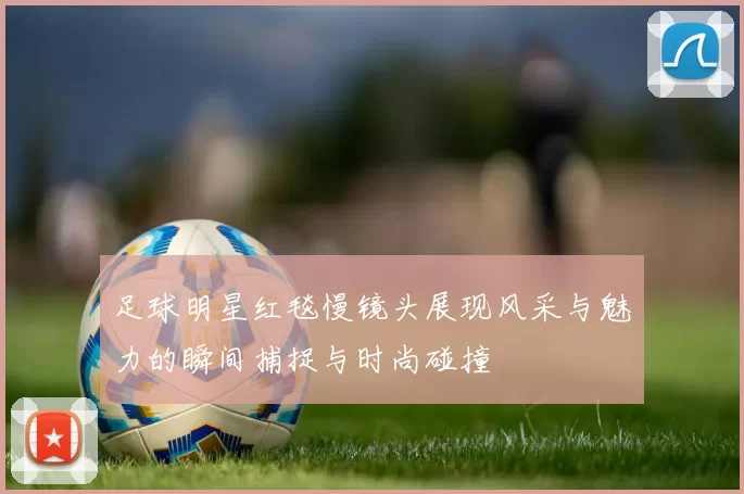 足球明星红毯慢镜头展现风采与魅力的瞬间捕捉与时尚碰撞