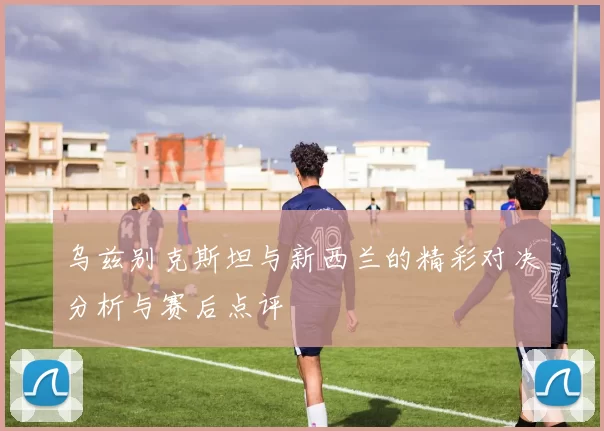乌兹别克斯坦与新西兰的精彩对决分析与赛后点评