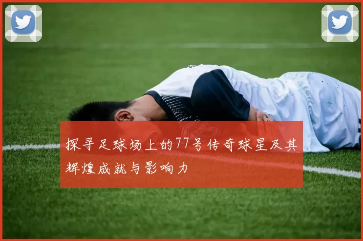 探寻足球场上的77号传奇球星及其辉煌成就与影响力