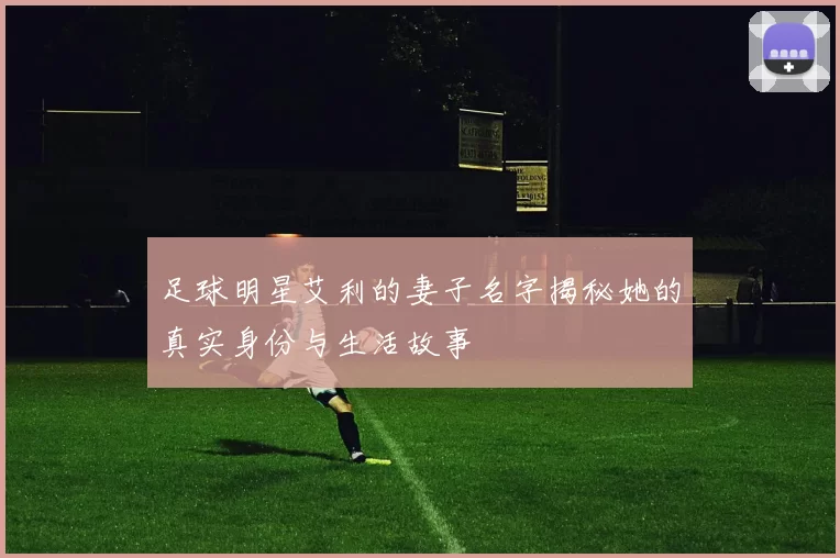 足球明星艾利的妻子名字揭秘她的真实身份与生活故事