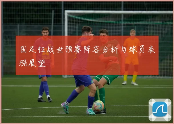 国足征战世预赛阵容分析与球员表现展望
