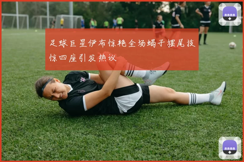 足球巨星伊布惊艳全场蝎子摆尾技惊四座引发热议