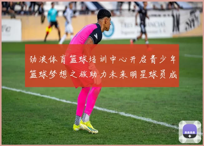 劲浪体育篮球培训中心开启青少年篮球梦想之旅助力未来明星球员成长
